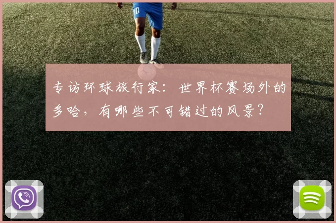 专访环球旅行家:世界杯赛场外的多哈,有哪些不可错过的风景?