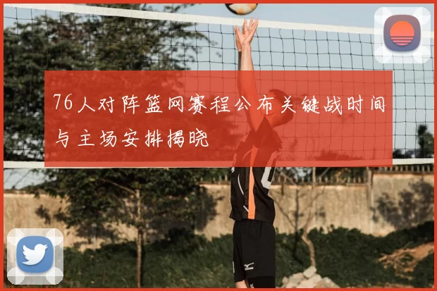 76人对阵篮网赛程公布关键战时间与主场安排揭晓
