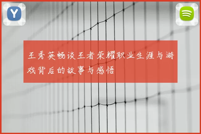 王秀英畅谈王者荣耀职业生涯与游戏背后的故事与感悟
