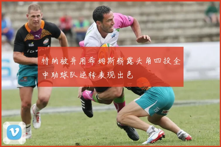 特纳被弃用希姆斯崭露头角四投全中助球队逆转表现出色