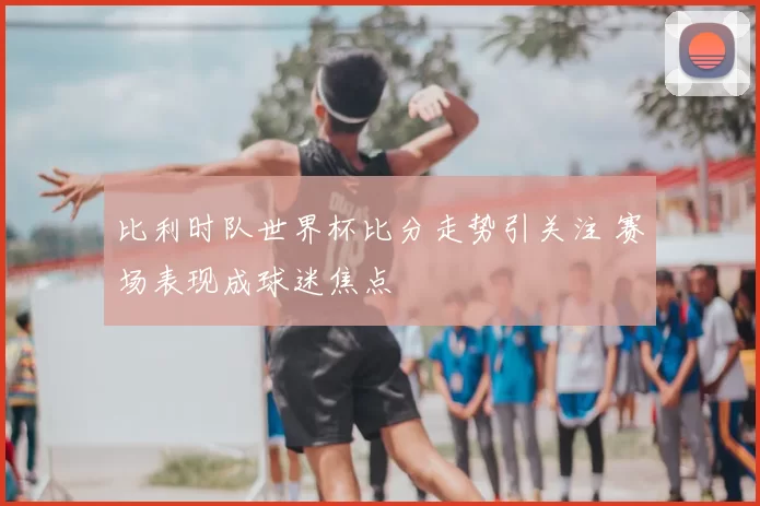 比利时队世界杯比分走势引关注 赛场表现成球迷焦点