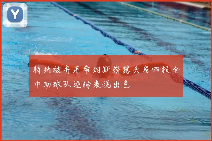 特纳被弃用希姆斯崭露头角四投全中助球队逆转表现出色