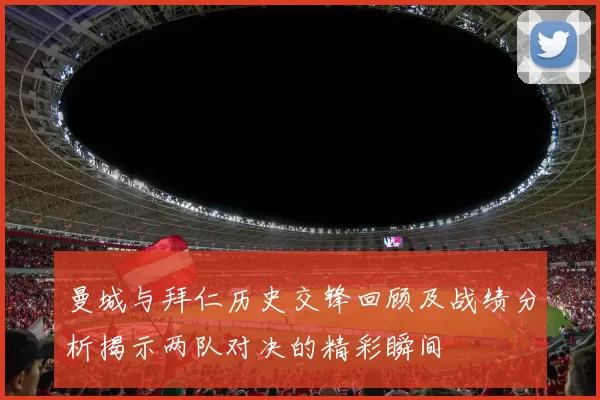 曼城与拜仁历史交锋回顾及战绩分析揭示两队对决的精彩瞬间