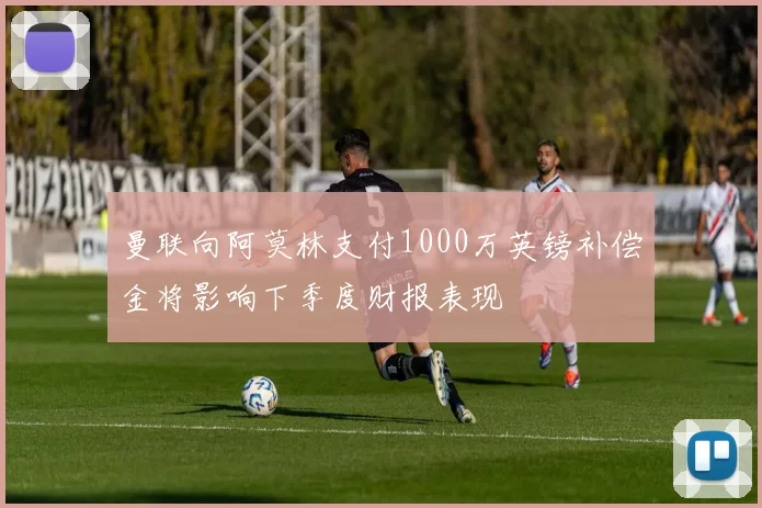 曼联向阿莫林支付1000万英镑补偿金将影响下季度财报表现