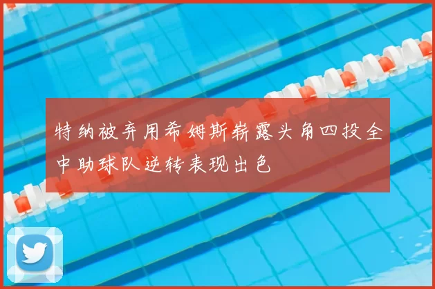 特纳被弃用希姆斯崭露头角四投全中助球队逆转表现出色