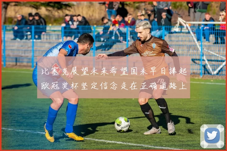 比塞克展望未来希望国米早日捧起欧冠奖杯坚定信念走在正确道路上