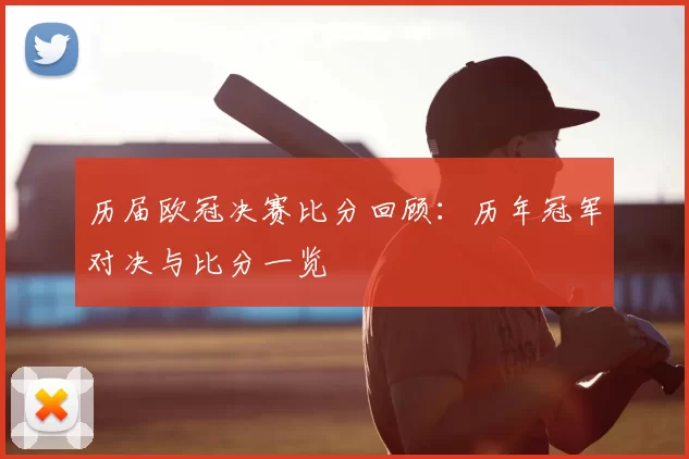 历届欧冠决赛比分回顾：历年冠军对决与比分一览