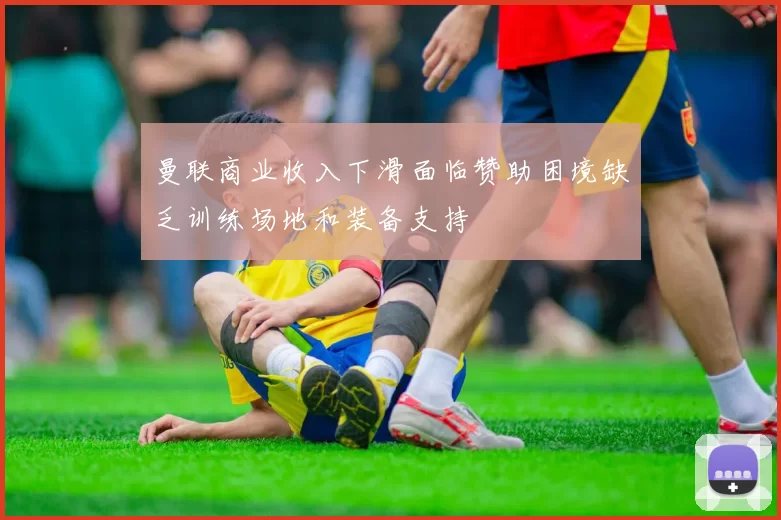 曼联商业收入下滑面临赞助困境缺乏训练场地和装备支持