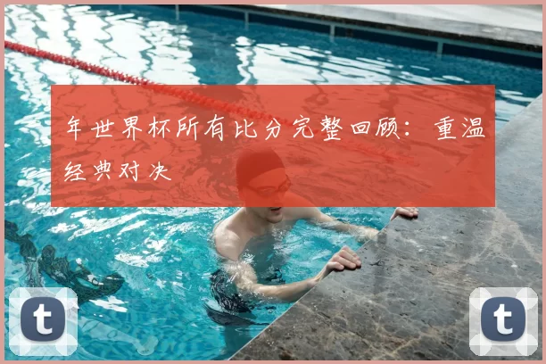 年世界杯所有比分完整回顾：重温经典对决