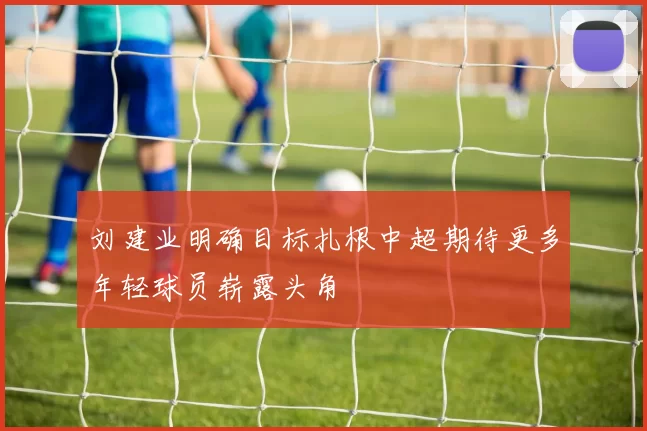 刘建业明确目标扎根中超期待更多年轻球员崭露头角