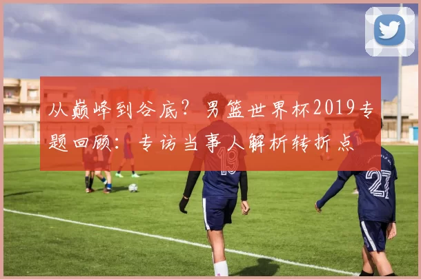 从巅峰到谷底?男篮世界杯2019专题回顾:专访当事人解析转折点