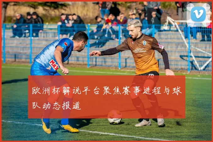 欧洲杯解说平台聚焦赛事进程与球队动态报道