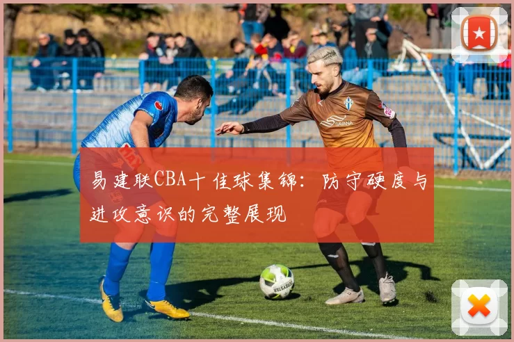 易建联CBA十佳球集锦：防守硬度与进攻意识的完整展现