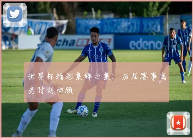 世界杯精彩集锦合集：历届赛事高光时刻回顾