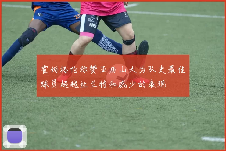 霍姆格伦称赞亚历山大为队史最佳球员超越杜兰特和威少的表现