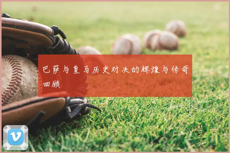 巴萨与皇马历史对决的辉煌与传奇回顾