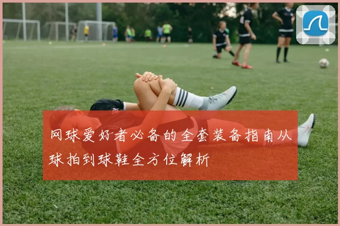 网球爱好者必备的全套装备指南从球拍到球鞋全方位解析