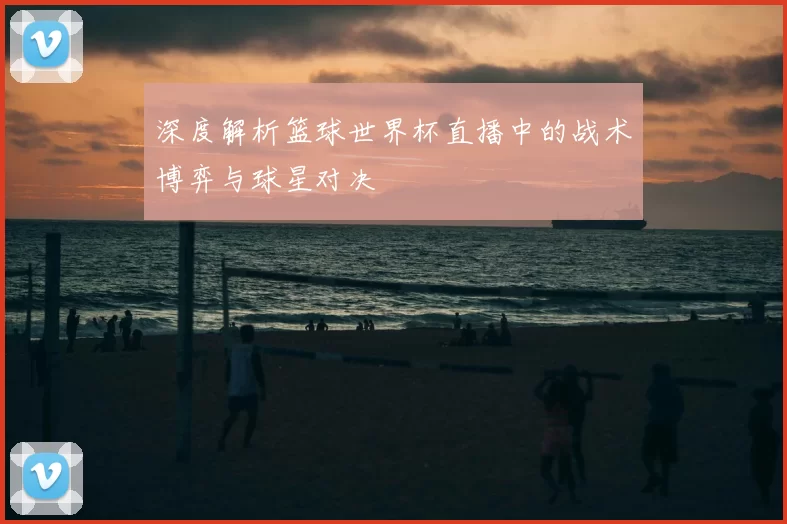 深度解析篮球世界杯直播中的战术博弈与球星对决