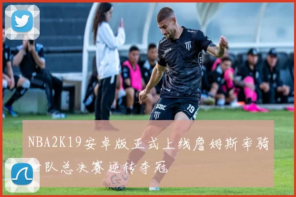 NBA2K19安卓版正式上线詹姆斯率骑士队总决赛逆转夺冠