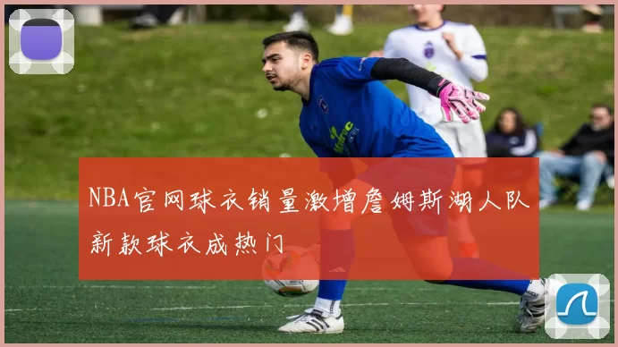 NBA官网球衣销量激增詹姆斯湖人队新款球衣成热门