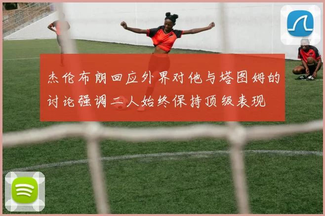 杰伦布朗回应外界对他与塔图姆的讨论强调二人始终保持顶级表现