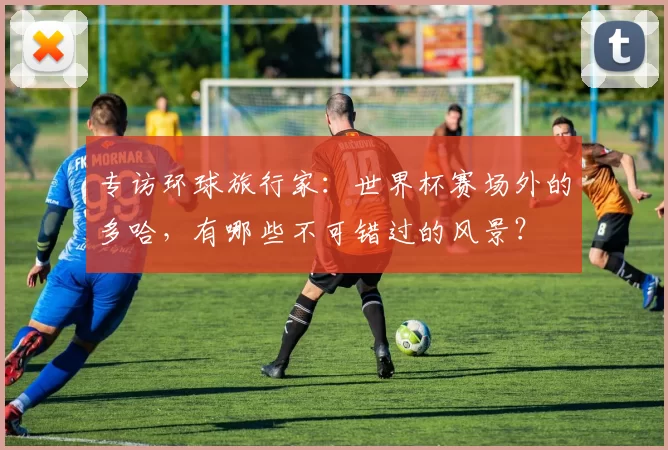 专访环球旅行家:世界杯赛场外的多哈,有哪些不可错过的风景?