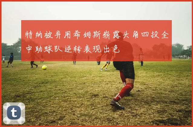 特纳被弃用希姆斯崭露头角四投全中助球队逆转表现出色