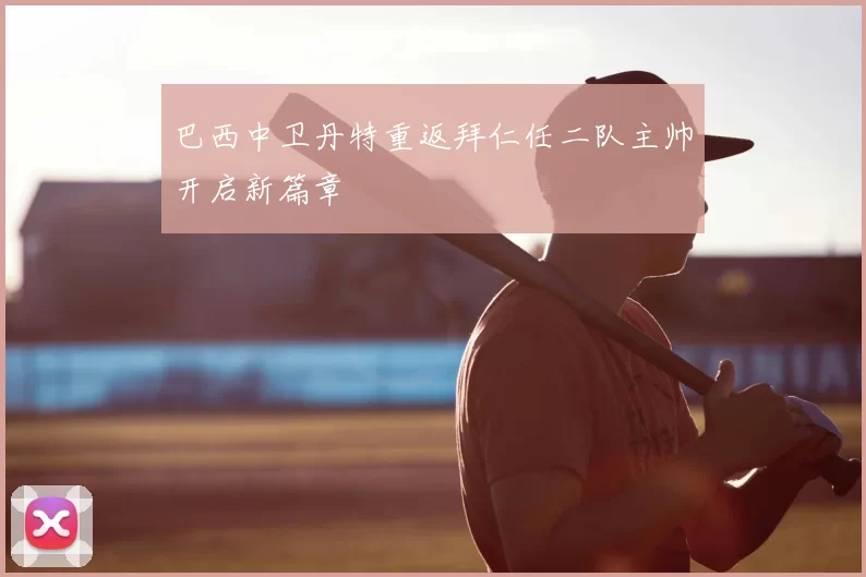 巴西中卫丹特重返拜仁任二队主帅开启新篇章