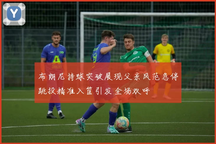 布朗尼持球突破展现父亲风范急停跳投精准入筐引发全场欢呼