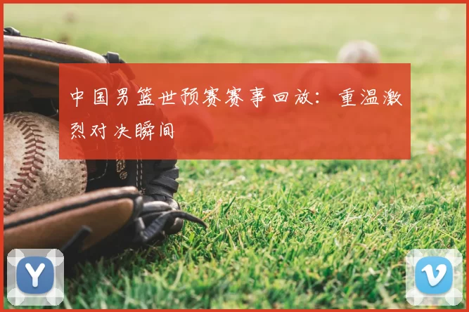 中国男篮世预赛赛事回放：重温激烈对决瞬间