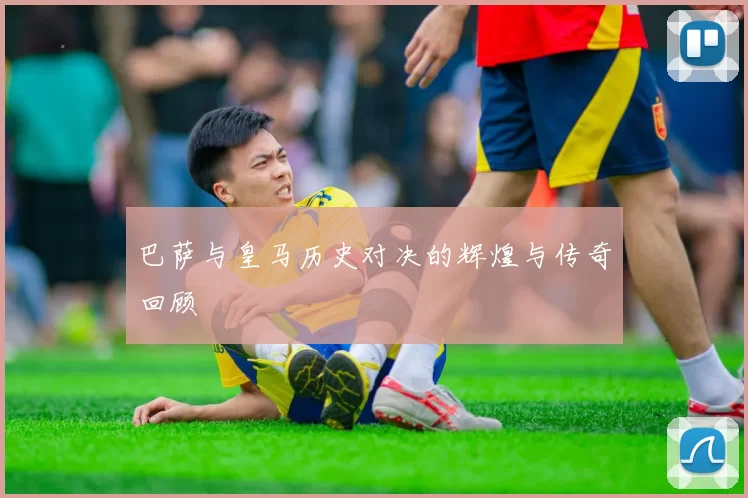 巴萨与皇马历史对决的辉煌与传奇回顾
