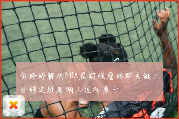 黄婷婷解析NBA最前线詹姆斯关键三分锁定胜局湖人逆转勇士