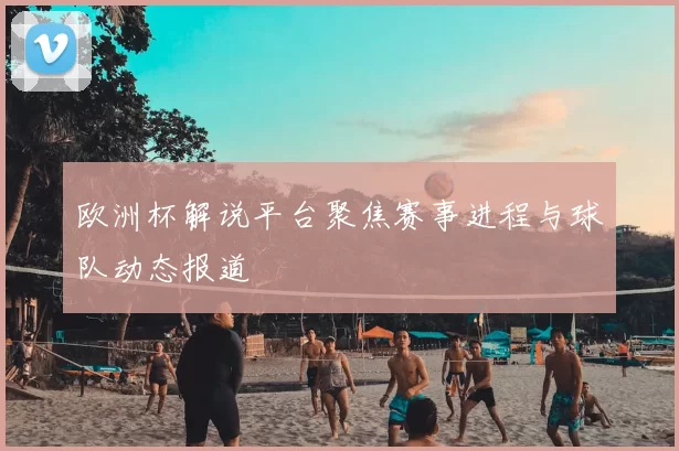欧洲杯解说平台聚焦赛事进程与球队动态报道