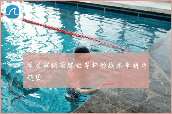 深度解析篮球世界杯的战术革新与趋势