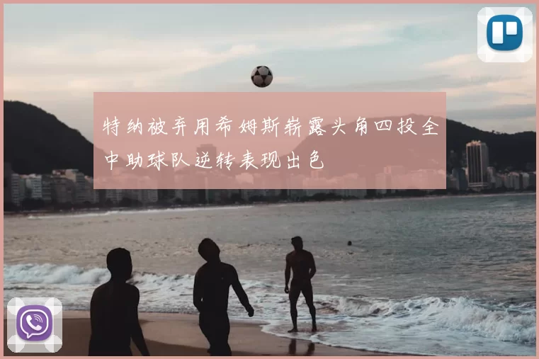 特纳被弃用希姆斯崭露头角四投全中助球队逆转表现出色