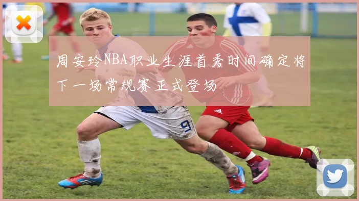 周安玲NBA职业生涯首秀时间确定将下一场常规赛正式登场