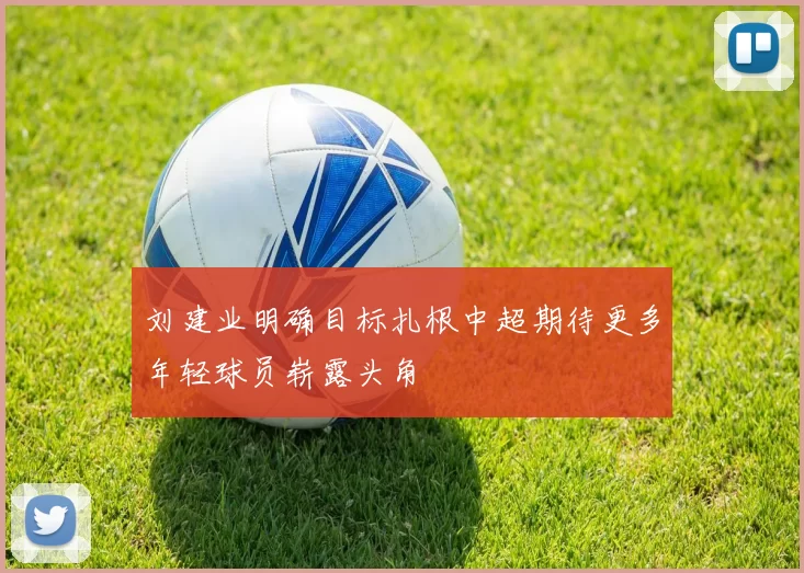 刘建业明确目标扎根中超期待更多年轻球员崭露头角