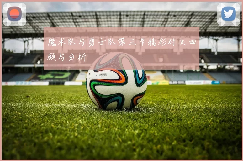 魔术队与勇士队第三节精彩对决回顾与分析