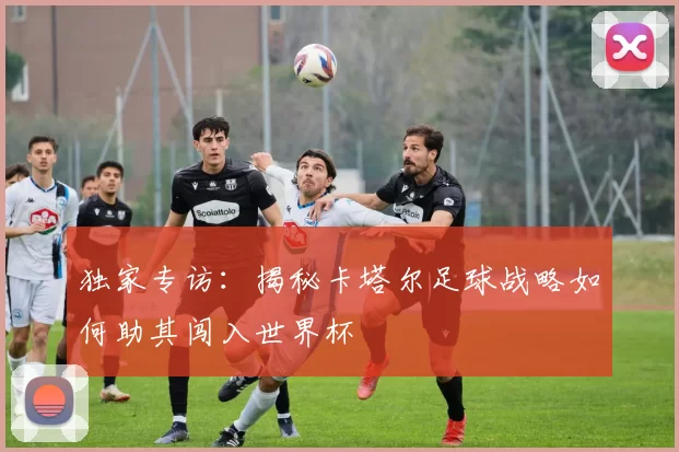 独家专访:揭秘卡塔尔足球战略如何助其闯入世界杯