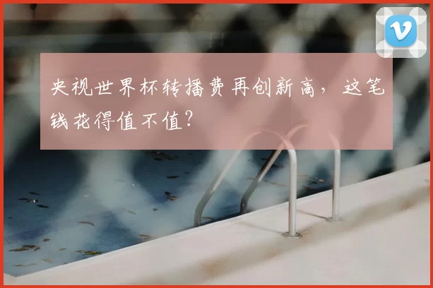 央视世界杯转播费再创新高，这笔钱花得值不值？