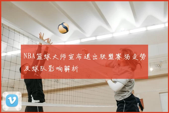 NBA篮球大师宣布退出联盟赛场走势及球队影响解析