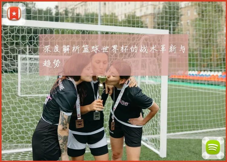 深度解析篮球世界杯的战术革新与趋势