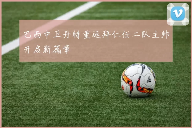 巴西中卫丹特重返拜仁任二队主帅开启新篇章
