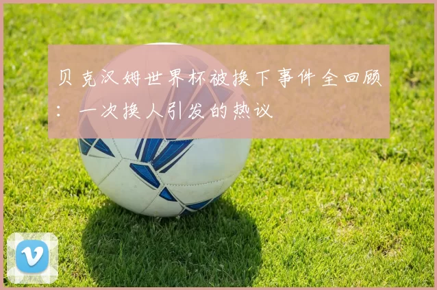 贝克汉姆世界杯被换下事件全回顾：一次换人引发的热议