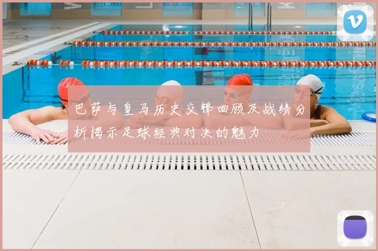 巴萨与皇马历史交锋回顾及战绩分析揭示足球经典对决的魅力