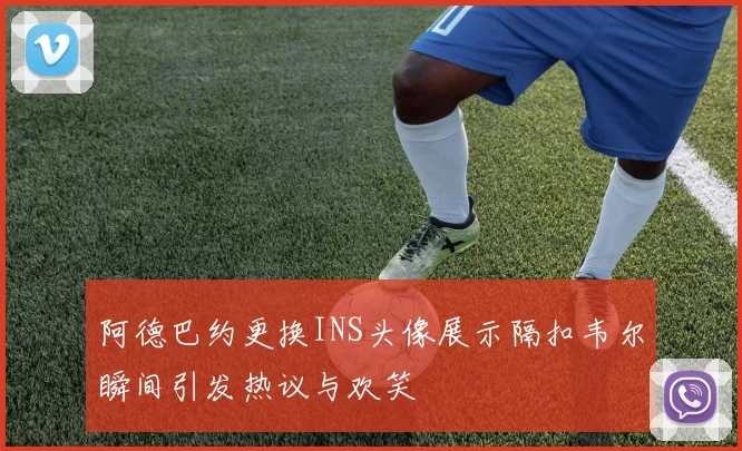 阿德巴约更换INS头像展示隔扣韦尔瞬间引发热议与欢笑