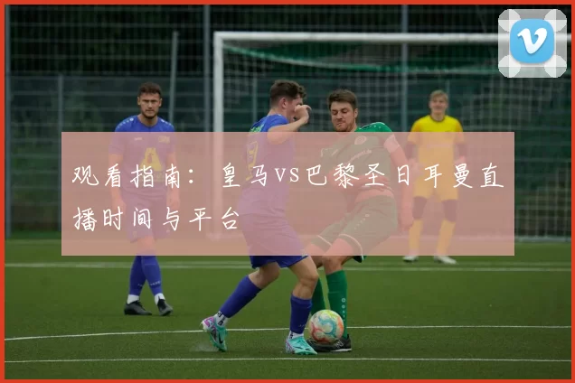 观看指南：皇马vs巴黎圣日耳曼直播时间与平台