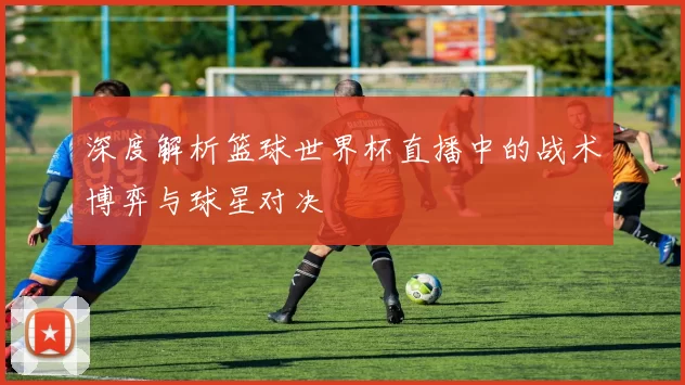 深度解析篮球世界杯直播中的战术博弈与球星对决