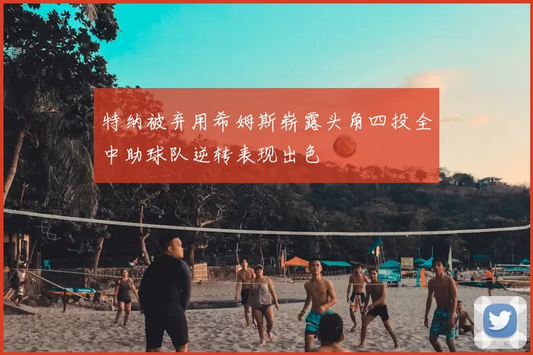 特纳被弃用希姆斯崭露头角四投全中助球队逆转表现出色