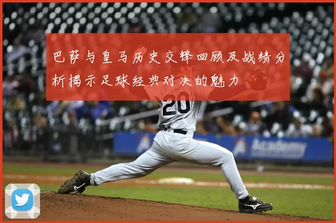 巴萨与皇马历史交锋回顾及战绩分析揭示足球经典对决的魅力